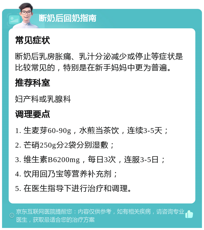 断奶后回奶指南 常见症状 断奶后乳房胀痛、乳汁分泌减少或停止等症状是比较常见的，特别是在新手妈妈中更为普遍。 推荐科室 妇产科或乳腺科 调理要点 1. 生麦芽60-90g，水煎当茶饮，连续3-5天； 2. 芒硝250g分2袋分别湿敷； 3. 维生素B6200mg，每日3次，连服3-5日； 4. 饮用回乃宝等营养补充剂； 5. 在医生指导下进行治疗和调理。