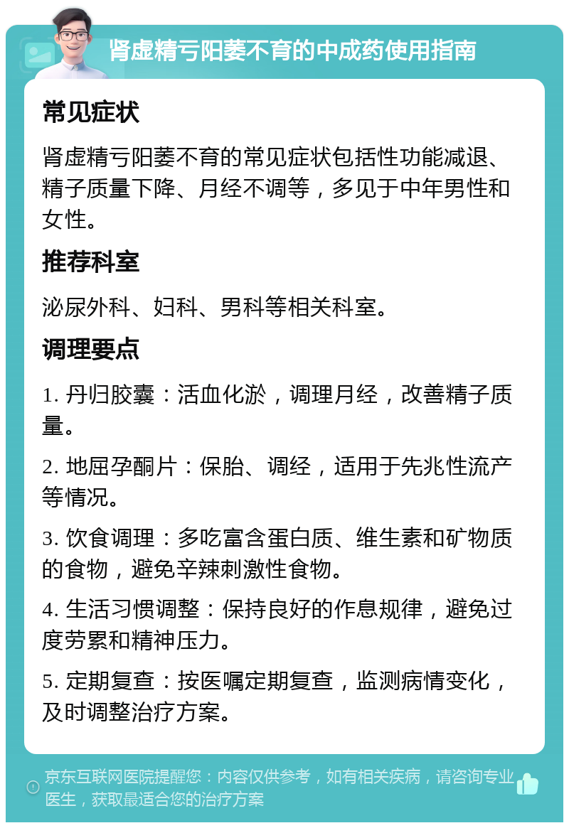 肾虚精亏阳萎不育的中成药使用指南 常见症状 肾虚精亏阳萎不育的常见症状包括性功能减退、精子质量下降、月经不调等，多见于中年男性和女性。 推荐科室 泌尿外科、妇科、男科等相关科室。 调理要点 1. 丹归胶囊：活血化淤，调理月经，改善精子质量。 2. 地屈孕酮片：保胎、调经，适用于先兆性流产等情况。 3. 饮食调理：多吃富含蛋白质、维生素和矿物质的食物，避免辛辣刺激性食物。 4. 生活习惯调整：保持良好的作息规律，避免过度劳累和精神压力。 5. 定期复查：按医嘱定期复查，监测病情变化，及时调整治疗方案。