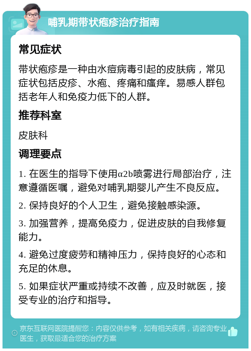 哺乳期带状疱疹治疗指南 常见症状 带状疱疹是一种由水痘病毒引起的皮肤病，常见症状包括皮疹、水疱、疼痛和瘙痒。易感人群包括老年人和免疫力低下的人群。 推荐科室 皮肤科 调理要点 1. 在医生的指导下使用α2b喷雾进行局部治疗，注意遵循医嘱，避免对哺乳期婴儿产生不良反应。 2. 保持良好的个人卫生，避免接触感染源。 3. 加强营养，提高免疫力，促进皮肤的自我修复能力。 4. 避免过度疲劳和精神压力，保持良好的心态和充足的休息。 5. 如果症状严重或持续不改善，应及时就医，接受专业的治疗和指导。