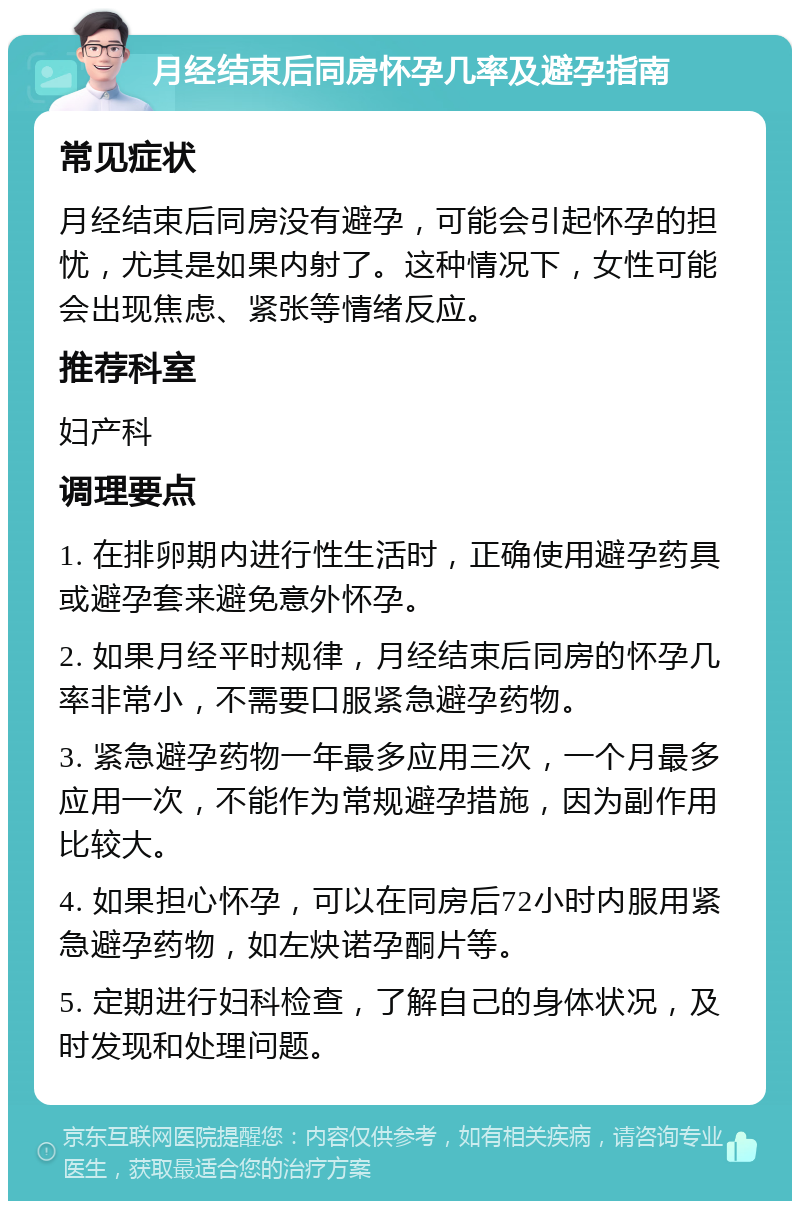 月经结束后同房怀孕几率及避孕指南 常见症状 月经结束后同房没有避孕，可能会引起怀孕的担忧，尤其是如果内射了。这种情况下，女性可能会出现焦虑、紧张等情绪反应。 推荐科室 妇产科 调理要点 1. 在排卵期内进行性生活时，正确使用避孕药具或避孕套来避免意外怀孕。 2. 如果月经平时规律，月经结束后同房的怀孕几率非常小，不需要口服紧急避孕药物。 3. 紧急避孕药物一年最多应用三次，一个月最多应用一次，不能作为常规避孕措施，因为副作用比较大。 4. 如果担心怀孕，可以在同房后72小时内服用紧急避孕药物，如左炔诺孕酮片等。 5. 定期进行妇科检查，了解自己的身体状况，及时发现和处理问题。