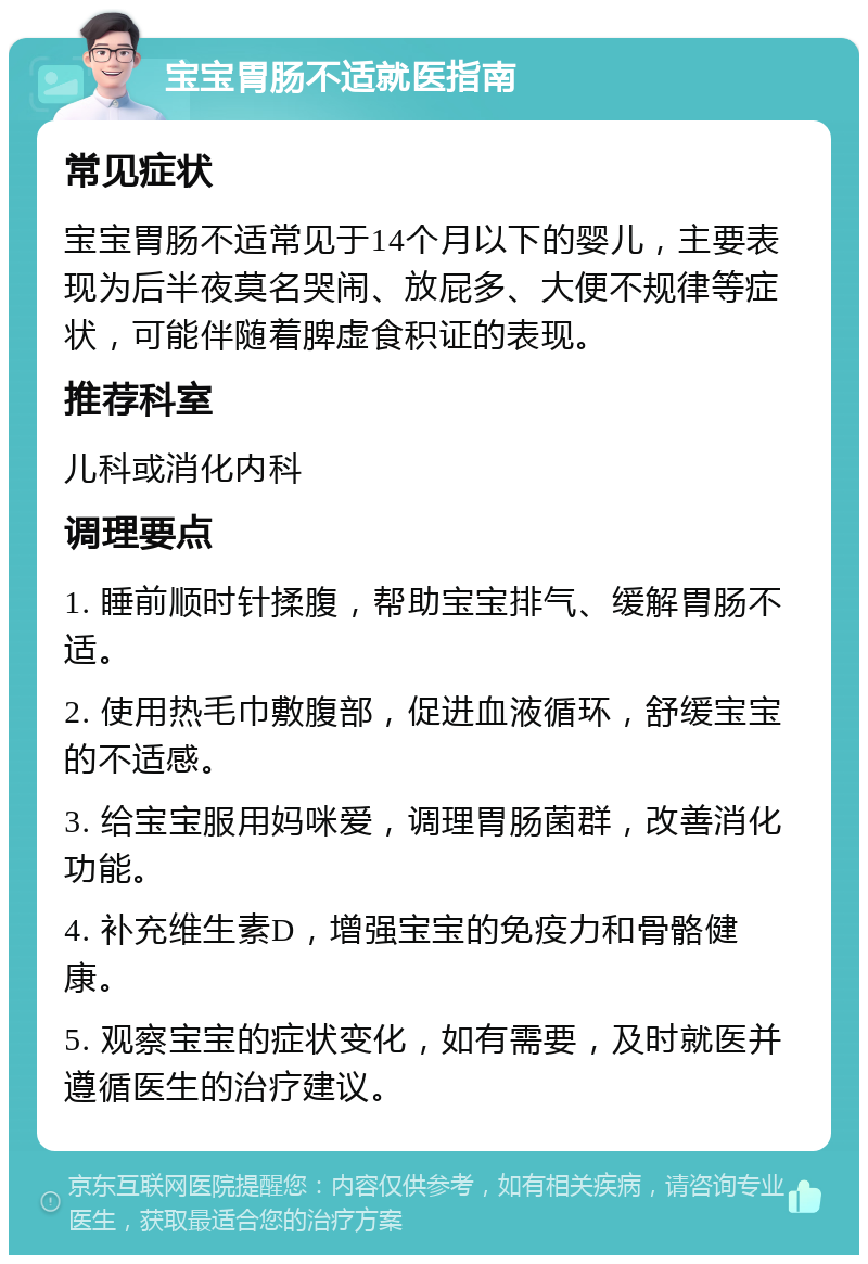 宝宝胃肠不适就医指南 常见症状 宝宝胃肠不适常见于14个月以下的婴儿，主要表现为后半夜莫名哭闹、放屁多、大便不规律等症状，可能伴随着脾虚食积证的表现。 推荐科室 儿科或消化内科 调理要点 1. 睡前顺时针揉腹，帮助宝宝排气、缓解胃肠不适。 2. 使用热毛巾敷腹部，促进血液循环，舒缓宝宝的不适感。 3. 给宝宝服用妈咪爱，调理胃肠菌群，改善消化功能。 4. 补充维生素D，增强宝宝的免疫力和骨骼健康。 5. 观察宝宝的症状变化，如有需要，及时就医并遵循医生的治疗建议。