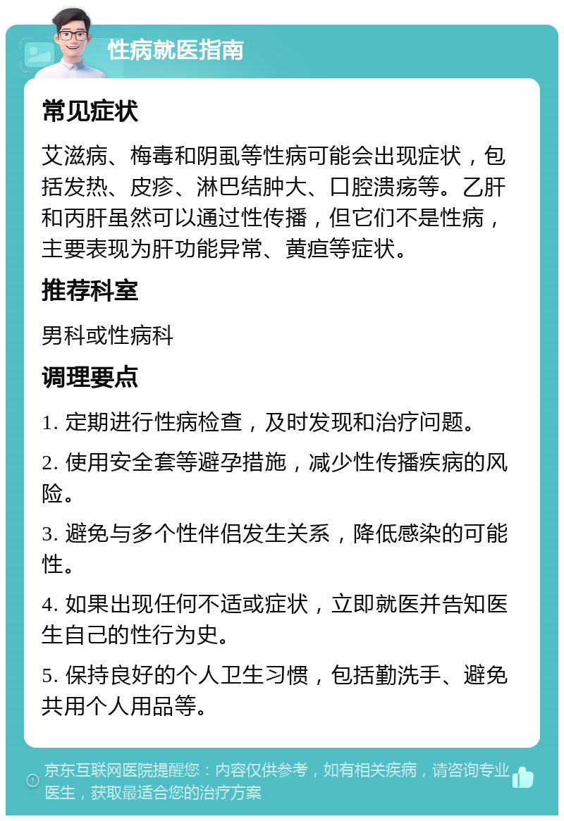 性病就医指南 常见症状 艾滋病、梅毒和阴虱等性病可能会出现症状，包括发热、皮疹、淋巴结肿大、口腔溃疡等。乙肝和丙肝虽然可以通过性传播，但它们不是性病，主要表现为肝功能异常、黄疸等症状。 推荐科室 男科或性病科 调理要点 1. 定期进行性病检查，及时发现和治疗问题。 2. 使用安全套等避孕措施，减少性传播疾病的风险。 3. 避免与多个性伴侣发生关系，降低感染的可能性。 4. 如果出现任何不适或症状，立即就医并告知医生自己的性行为史。 5. 保持良好的个人卫生习惯，包括勤洗手、避免共用个人用品等。