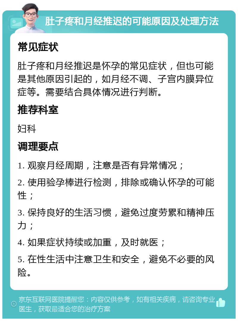 肚子疼和月经推迟的可能原因及处理方法 常见症状 肚子疼和月经推迟是怀孕的常见症状，但也可能是其他原因引起的，如月经不调、子宫内膜异位症等。需要结合具体情况进行判断。 推荐科室 妇科 调理要点 1. 观察月经周期，注意是否有异常情况； 2. 使用验孕棒进行检测，排除或确认怀孕的可能性； 3. 保持良好的生活习惯，避免过度劳累和精神压力； 4. 如果症状持续或加重，及时就医； 5. 在性生活中注意卫生和安全，避免不必要的风险。