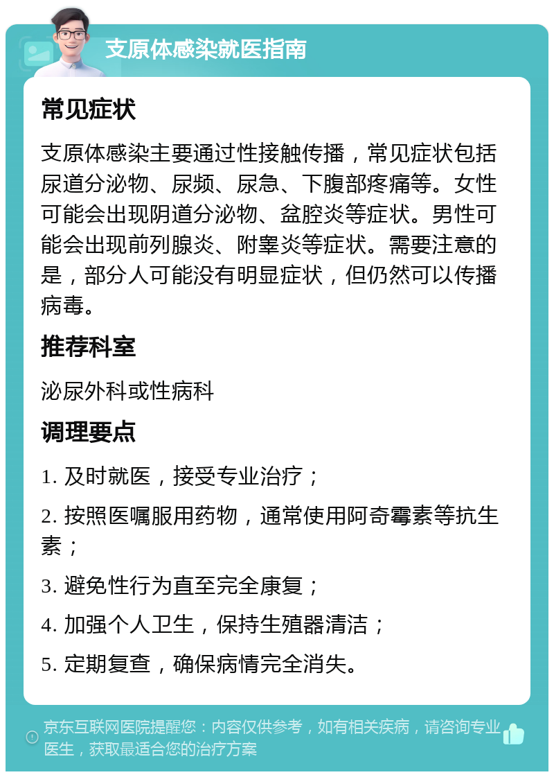 支原体感染就医指南 常见症状 支原体感染主要通过性接触传播，常见症状包括尿道分泌物、尿频、尿急、下腹部疼痛等。女性可能会出现阴道分泌物、盆腔炎等症状。男性可能会出现前列腺炎、附睾炎等症状。需要注意的是，部分人可能没有明显症状，但仍然可以传播病毒。 推荐科室 泌尿外科或性病科 调理要点 1. 及时就医，接受专业治疗； 2. 按照医嘱服用药物，通常使用阿奇霉素等抗生素； 3. 避免性行为直至完全康复； 4. 加强个人卫生，保持生殖器清洁； 5. 定期复查，确保病情完全消失。