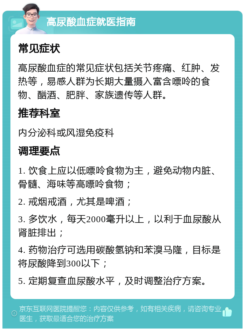 高尿酸血症就医指南 常见症状 高尿酸血症的常见症状包括关节疼痛、红肿、发热等，易感人群为长期大量摄入富含嘌呤的食物、酗酒、肥胖、家族遗传等人群。 推荐科室 内分泌科或风湿免疫科 调理要点 1. 饮食上应以低嘌呤食物为主，避免动物内脏、骨髓、海味等高嘌呤食物； 2. 戒烟戒酒，尤其是啤酒； 3. 多饮水，每天2000毫升以上，以利于血尿酸从肾脏排出； 4. 药物治疗可选用碳酸氢钠和苯溴马隆，目标是将尿酸降到300以下； 5. 定期复查血尿酸水平，及时调整治疗方案。