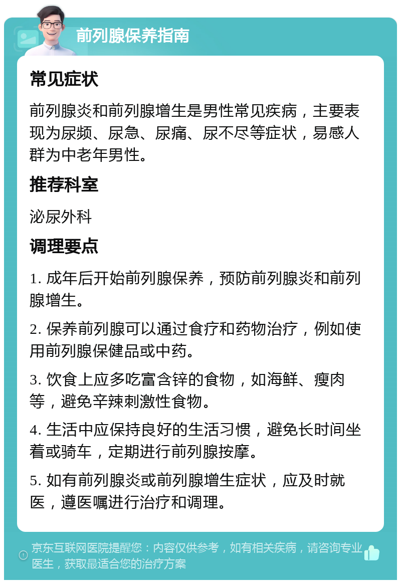 前列腺保养指南 常见症状 前列腺炎和前列腺增生是男性常见疾病，主要表现为尿频、尿急、尿痛、尿不尽等症状，易感人群为中老年男性。 推荐科室 泌尿外科 调理要点 1. 成年后开始前列腺保养，预防前列腺炎和前列腺增生。 2. 保养前列腺可以通过食疗和药物治疗，例如使用前列腺保健品或中药。 3. 饮食上应多吃富含锌的食物，如海鲜、瘦肉等，避免辛辣刺激性食物。 4. 生活中应保持良好的生活习惯，避免长时间坐着或骑车，定期进行前列腺按摩。 5. 如有前列腺炎或前列腺增生症状，应及时就医，遵医嘱进行治疗和调理。