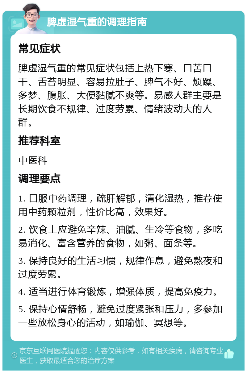 脾虚湿气重的调理指南 常见症状 脾虚湿气重的常见症状包括上热下寒、口苦口干、舌苔明显、容易拉肚子、脾气不好、烦躁、多梦、腹胀、大便黏腻不爽等。易感人群主要是长期饮食不规律、过度劳累、情绪波动大的人群。 推荐科室 中医科 调理要点 1. 口服中药调理，疏肝解郁，清化湿热，推荐使用中药颗粒剂，性价比高，效果好。 2. 饮食上应避免辛辣、油腻、生冷等食物，多吃易消化、富含营养的食物，如粥、面条等。 3. 保持良好的生活习惯，规律作息，避免熬夜和过度劳累。 4. 适当进行体育锻炼，增强体质，提高免疫力。 5. 保持心情舒畅，避免过度紧张和压力，多参加一些放松身心的活动，如瑜伽、冥想等。