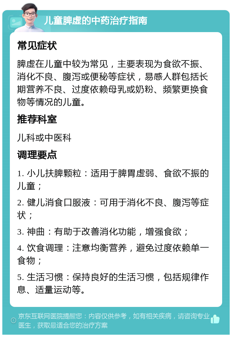 儿童脾虚的中药治疗指南 常见症状 脾虚在儿童中较为常见，主要表现为食欲不振、消化不良、腹泻或便秘等症状，易感人群包括长期营养不良、过度依赖母乳或奶粉、频繁更换食物等情况的儿童。 推荐科室 儿科或中医科 调理要点 1. 小儿扶脾颗粒：适用于脾胃虚弱、食欲不振的儿童； 2. 健儿消食口服液：可用于消化不良、腹泻等症状； 3. 神曲：有助于改善消化功能，增强食欲； 4. 饮食调理：注意均衡营养，避免过度依赖单一食物； 5. 生活习惯：保持良好的生活习惯，包括规律作息、适量运动等。