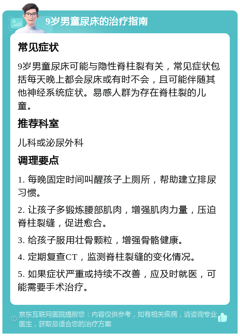 9岁男童尿床的治疗指南 常见症状 9岁男童尿床可能与隐性脊柱裂有关，常见症状包括每天晚上都会尿床或有时不会，且可能伴随其他神经系统症状。易感人群为存在脊柱裂的儿童。 推荐科室 儿科或泌尿外科 调理要点 1. 每晚固定时间叫醒孩子上厕所，帮助建立排尿习惯。 2. 让孩子多锻炼腰部肌肉，增强肌肉力量，压迫脊柱裂缝，促进愈合。 3. 给孩子服用壮骨颗粒，增强骨骼健康。 4. 定期复查CT，监测脊柱裂缝的变化情况。 5. 如果症状严重或持续不改善，应及时就医，可能需要手术治疗。