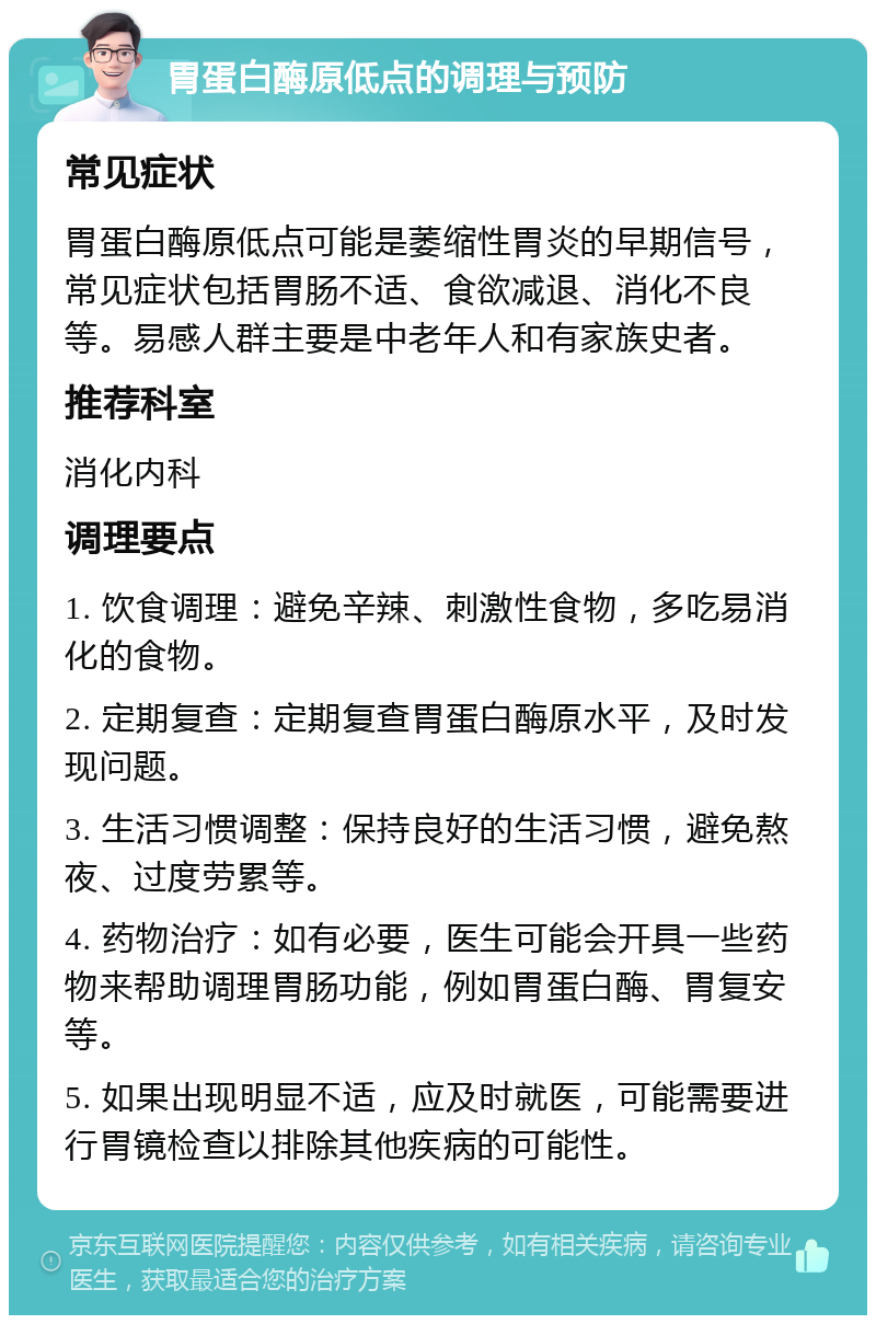 胃蛋白酶原低点的调理与预防 常见症状 胃蛋白酶原低点可能是萎缩性胃炎的早期信号，常见症状包括胃肠不适、食欲减退、消化不良等。易感人群主要是中老年人和有家族史者。 推荐科室 消化内科 调理要点 1. 饮食调理：避免辛辣、刺激性食物，多吃易消化的食物。 2. 定期复查：定期复查胃蛋白酶原水平，及时发现问题。 3. 生活习惯调整：保持良好的生活习惯，避免熬夜、过度劳累等。 4. 药物治疗：如有必要，医生可能会开具一些药物来帮助调理胃肠功能，例如胃蛋白酶、胃复安等。 5. 如果出现明显不适，应及时就医，可能需要进行胃镜检查以排除其他疾病的可能性。