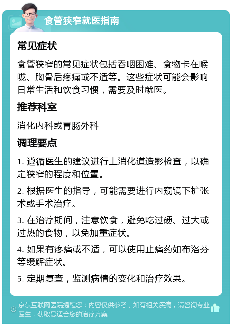 食管狭窄就医指南 常见症状 食管狭窄的常见症状包括吞咽困难、食物卡在喉咙、胸骨后疼痛或不适等。这些症状可能会影响日常生活和饮食习惯，需要及时就医。 推荐科室 消化内科或胃肠外科 调理要点 1. 遵循医生的建议进行上消化道造影检查，以确定狭窄的程度和位置。 2. 根据医生的指导，可能需要进行内窥镜下扩张术或手术治疗。 3. 在治疗期间，注意饮食，避免吃过硬、过大或过热的食物，以免加重症状。 4. 如果有疼痛或不适，可以使用止痛药如布洛芬等缓解症状。 5. 定期复查，监测病情的变化和治疗效果。