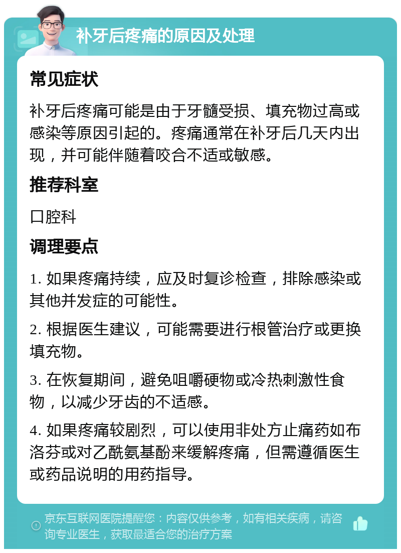 补牙后疼痛的原因及处理 常见症状 补牙后疼痛可能是由于牙髓受损、填充物过高或感染等原因引起的。疼痛通常在补牙后几天内出现，并可能伴随着咬合不适或敏感。 推荐科室 口腔科 调理要点 1. 如果疼痛持续，应及时复诊检查，排除感染或其他并发症的可能性。 2. 根据医生建议，可能需要进行根管治疗或更换填充物。 3. 在恢复期间，避免咀嚼硬物或冷热刺激性食物，以减少牙齿的不适感。 4. 如果疼痛较剧烈，可以使用非处方止痛药如布洛芬或对乙酰氨基酚来缓解疼痛，但需遵循医生或药品说明的用药指导。