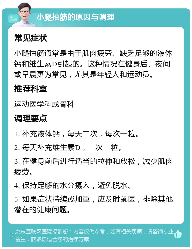 小腿抽筋的原因与调理 常见症状 小腿抽筋通常是由于肌肉疲劳、缺乏足够的液体钙和维生素D引起的。这种情况在健身后、夜间或早晨更为常见，尤其是年轻人和运动员。 推荐科室 运动医学科或骨科 调理要点 1. 补充液体钙，每天二次，每次一粒。 2. 每天补充维生素D，一次一粒。 3. 在健身前后进行适当的拉伸和放松，减少肌肉疲劳。 4. 保持足够的水分摄入，避免脱水。 5. 如果症状持续或加重，应及时就医，排除其他潜在的健康问题。