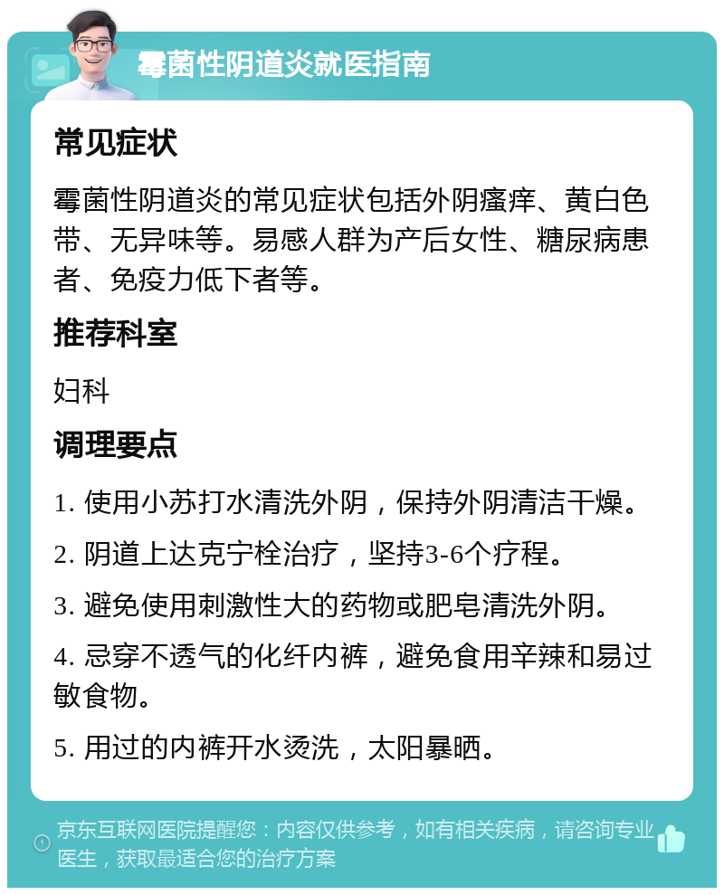 霉菌性阴道炎就医指南 常见症状 霉菌性阴道炎的常见症状包括外阴瘙痒、黄白色带、无异味等。易感人群为产后女性、糖尿病患者、免疫力低下者等。 推荐科室 妇科 调理要点 1. 使用小苏打水清洗外阴，保持外阴清洁干燥。 2. 阴道上达克宁栓治疗，坚持3-6个疗程。 3. 避免使用刺激性大的药物或肥皂清洗外阴。 4. 忌穿不透气的化纤内裤，避免食用辛辣和易过敏食物。 5. 用过的内裤开水烫洗，太阳暴晒。