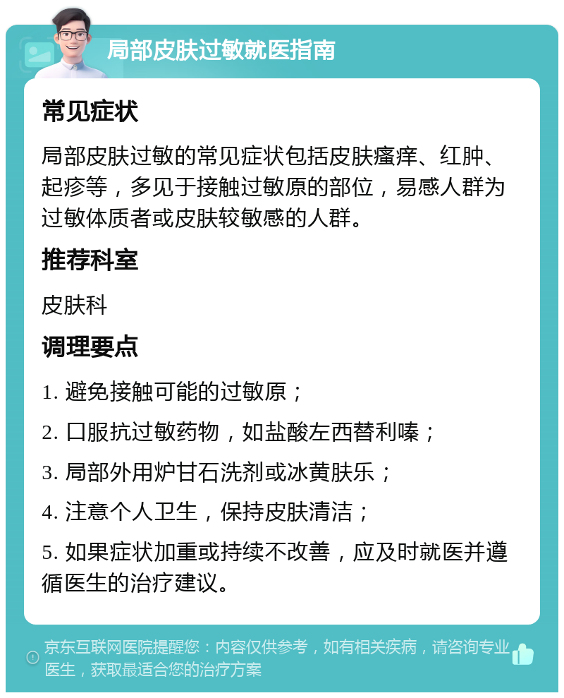 局部皮肤过敏就医指南 常见症状 局部皮肤过敏的常见症状包括皮肤瘙痒、红肿、起疹等，多见于接触过敏原的部位，易感人群为过敏体质者或皮肤较敏感的人群。 推荐科室 皮肤科 调理要点 1. 避免接触可能的过敏原； 2. 口服抗过敏药物，如盐酸左西替利嗪； 3. 局部外用炉甘石洗剂或冰黄肤乐； 4. 注意个人卫生，保持皮肤清洁； 5. 如果症状加重或持续不改善，应及时就医并遵循医生的治疗建议。