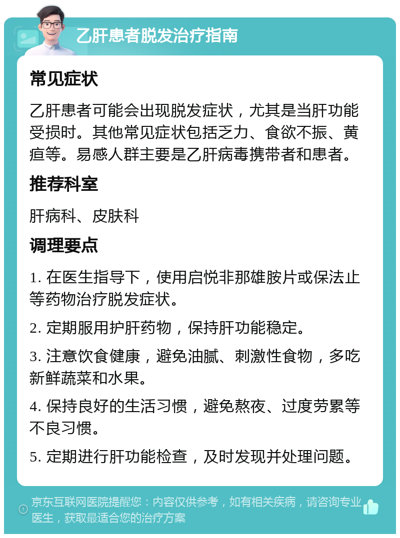 乙肝患者脱发治疗指南 常见症状 乙肝患者可能会出现脱发症状，尤其是当肝功能受损时。其他常见症状包括乏力、食欲不振、黄疸等。易感人群主要是乙肝病毒携带者和患者。 推荐科室 肝病科、皮肤科 调理要点 1. 在医生指导下，使用启悦非那雄胺片或保法止等药物治疗脱发症状。 2. 定期服用护肝药物，保持肝功能稳定。 3. 注意饮食健康，避免油腻、刺激性食物，多吃新鲜蔬菜和水果。 4. 保持良好的生活习惯，避免熬夜、过度劳累等不良习惯。 5. 定期进行肝功能检查，及时发现并处理问题。