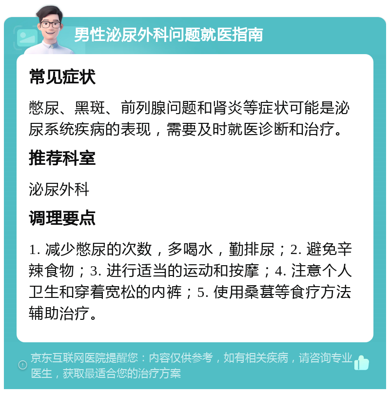 男性泌尿外科问题就医指南 常见症状 憋尿、黑斑、前列腺问题和肾炎等症状可能是泌尿系统疾病的表现，需要及时就医诊断和治疗。 推荐科室 泌尿外科 调理要点 1. 减少憋尿的次数，多喝水，勤排尿；2. 避免辛辣食物；3. 进行适当的运动和按摩；4. 注意个人卫生和穿着宽松的内裤；5. 使用桑葚等食疗方法辅助治疗。