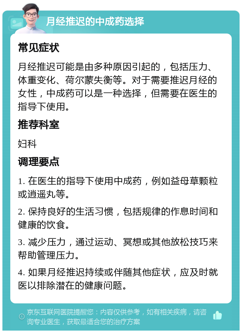 月经推迟的中成药选择 常见症状 月经推迟可能是由多种原因引起的，包括压力、体重变化、荷尔蒙失衡等。对于需要推迟月经的女性，中成药可以是一种选择，但需要在医生的指导下使用。 推荐科室 妇科 调理要点 1. 在医生的指导下使用中成药，例如益母草颗粒或逍遥丸等。 2. 保持良好的生活习惯，包括规律的作息时间和健康的饮食。 3. 减少压力，通过运动、冥想或其他放松技巧来帮助管理压力。 4. 如果月经推迟持续或伴随其他症状，应及时就医以排除潜在的健康问题。