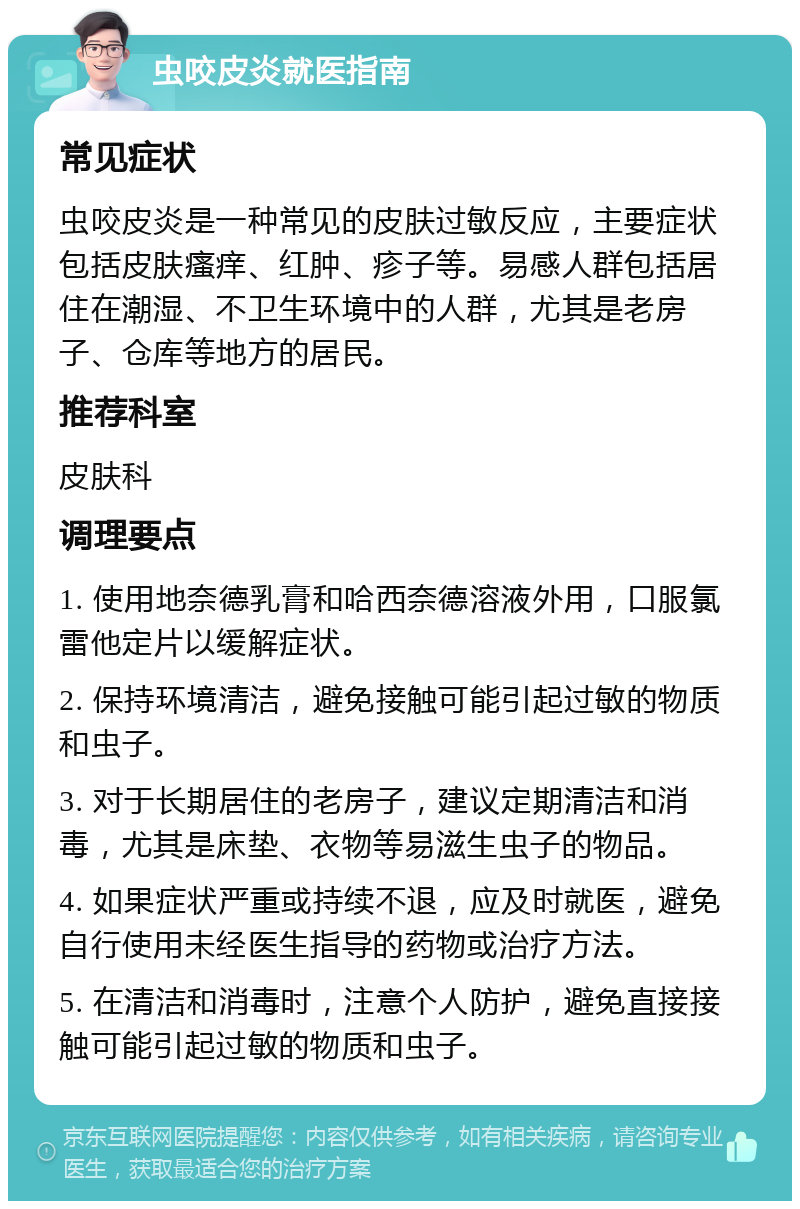 虫咬皮炎就医指南 常见症状 虫咬皮炎是一种常见的皮肤过敏反应，主要症状包括皮肤瘙痒、红肿、疹子等。易感人群包括居住在潮湿、不卫生环境中的人群，尤其是老房子、仓库等地方的居民。 推荐科室 皮肤科 调理要点 1. 使用地奈德乳膏和哈西奈德溶液外用，口服氯雷他定片以缓解症状。 2. 保持环境清洁，避免接触可能引起过敏的物质和虫子。 3. 对于长期居住的老房子，建议定期清洁和消毒，尤其是床垫、衣物等易滋生虫子的物品。 4. 如果症状严重或持续不退，应及时就医，避免自行使用未经医生指导的药物或治疗方法。 5. 在清洁和消毒时，注意个人防护，避免直接接触可能引起过敏的物质和虫子。