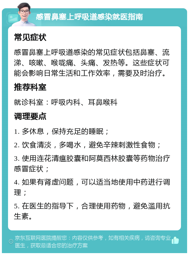 感冒鼻塞上呼吸道感染就医指南 常见症状 感冒鼻塞上呼吸道感染的常见症状包括鼻塞、流涕、咳嗽、喉咙痛、头痛、发热等。这些症状可能会影响日常生活和工作效率，需要及时治疗。 推荐科室 就诊科室：呼吸内科、耳鼻喉科 调理要点 1. 多休息，保持充足的睡眠； 2. 饮食清淡，多喝水，避免辛辣刺激性食物； 3. 使用连花清瘟胶囊和阿莫西林胶囊等药物治疗感冒症状； 4. 如果有肾虚问题，可以适当地使用中药进行调理； 5. 在医生的指导下，合理使用药物，避免滥用抗生素。