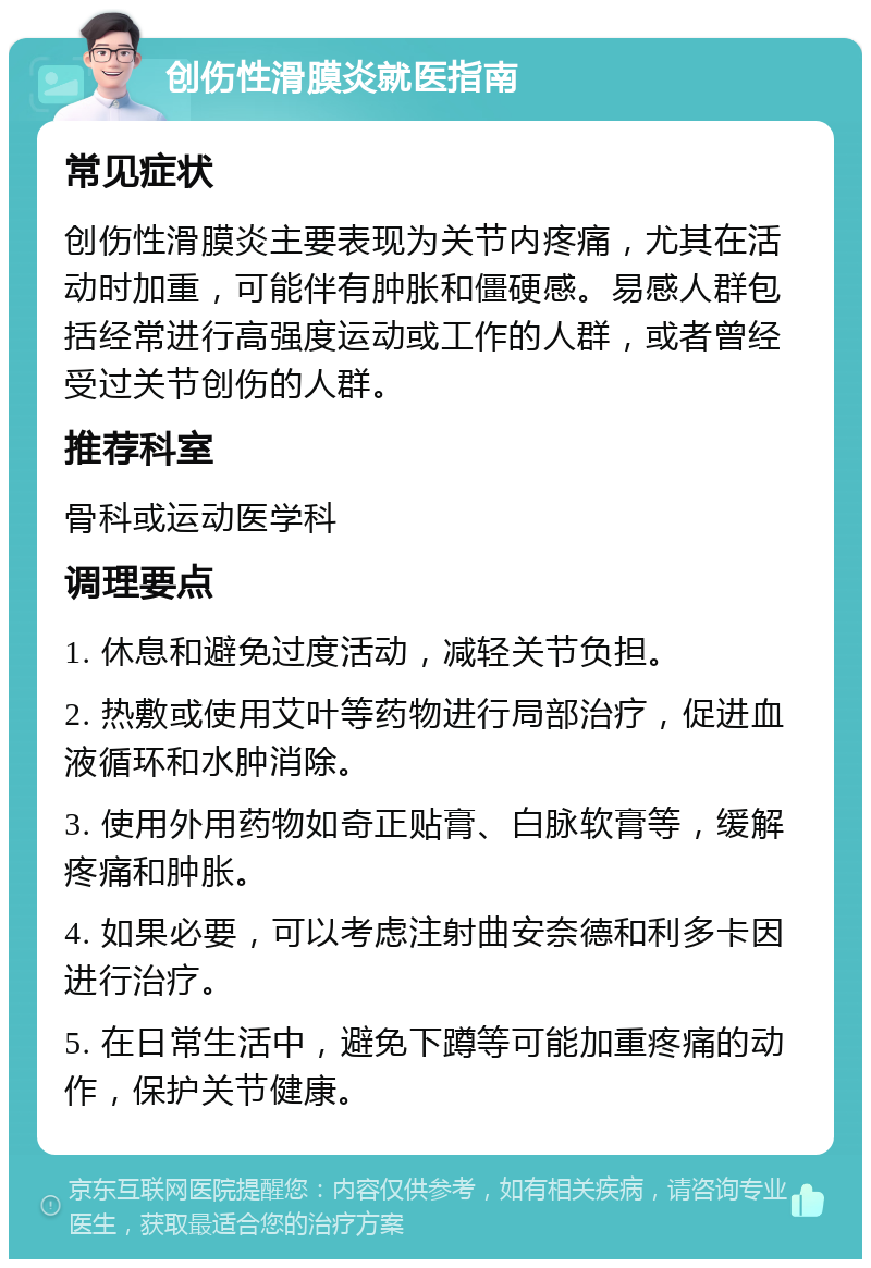 创伤性滑膜炎就医指南 常见症状 创伤性滑膜炎主要表现为关节内疼痛，尤其在活动时加重，可能伴有肿胀和僵硬感。易感人群包括经常进行高强度运动或工作的人群，或者曾经受过关节创伤的人群。 推荐科室 骨科或运动医学科 调理要点 1. 休息和避免过度活动，减轻关节负担。 2. 热敷或使用艾叶等药物进行局部治疗，促进血液循环和水肿消除。 3. 使用外用药物如奇正贴膏、白脉软膏等，缓解疼痛和肿胀。 4. 如果必要，可以考虑注射曲安奈德和利多卡因进行治疗。 5. 在日常生活中，避免下蹲等可能加重疼痛的动作，保护关节健康。