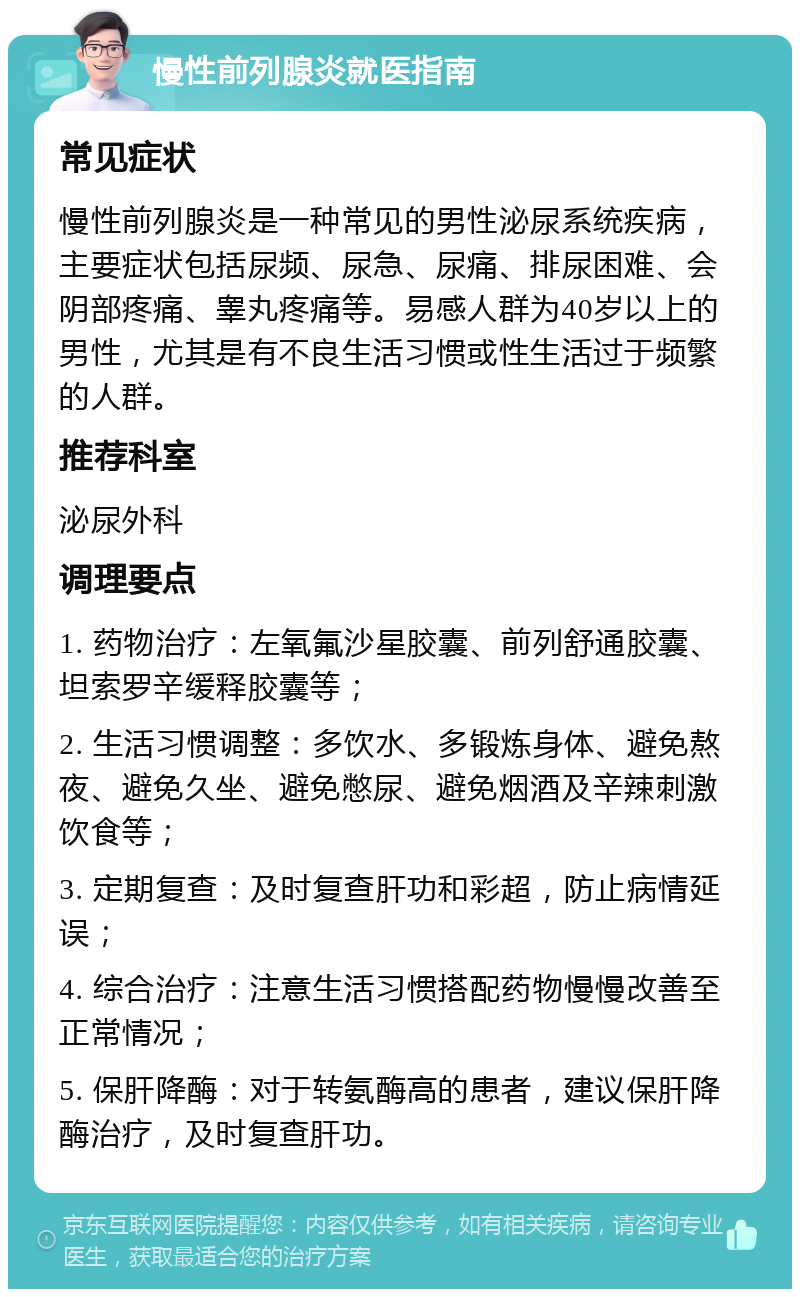 慢性前列腺炎就医指南 常见症状 慢性前列腺炎是一种常见的男性泌尿系统疾病，主要症状包括尿频、尿急、尿痛、排尿困难、会阴部疼痛、睾丸疼痛等。易感人群为40岁以上的男性，尤其是有不良生活习惯或性生活过于频繁的人群。 推荐科室 泌尿外科 调理要点 1. 药物治疗：左氧氟沙星胶囊、前列舒通胶囊、坦索罗辛缓释胶囊等； 2. 生活习惯调整：多饮水、多锻炼身体、避免熬夜、避免久坐、避免憋尿、避免烟酒及辛辣刺激饮食等； 3. 定期复查：及时复查肝功和彩超，防止病情延误； 4. 综合治疗：注意生活习惯搭配药物慢慢改善至正常情况； 5. 保肝降酶：对于转氨酶高的患者，建议保肝降酶治疗，及时复查肝功。