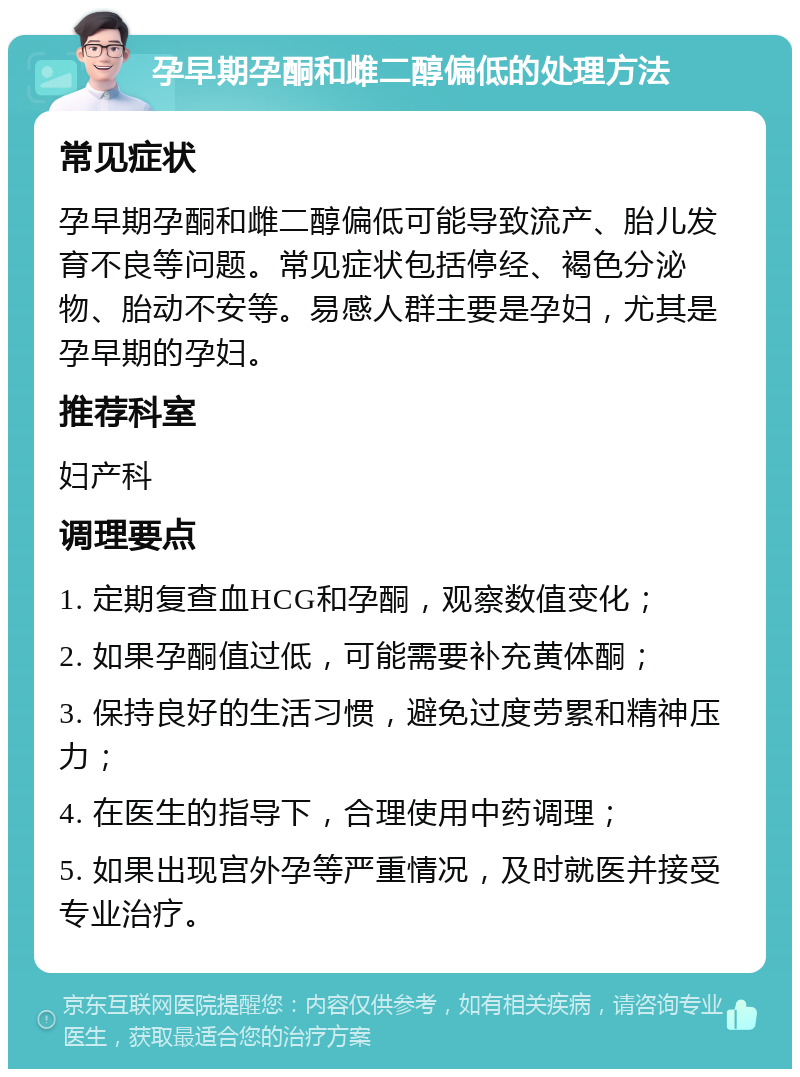 孕早期孕酮和雌二醇偏低的处理方法 常见症状 孕早期孕酮和雌二醇偏低可能导致流产、胎儿发育不良等问题。常见症状包括停经、褐色分泌物、胎动不安等。易感人群主要是孕妇，尤其是孕早期的孕妇。 推荐科室 妇产科 调理要点 1. 定期复查血HCG和孕酮，观察数值变化； 2. 如果孕酮值过低，可能需要补充黄体酮； 3. 保持良好的生活习惯，避免过度劳累和精神压力； 4. 在医生的指导下，合理使用中药调理； 5. 如果出现宫外孕等严重情况，及时就医并接受专业治疗。