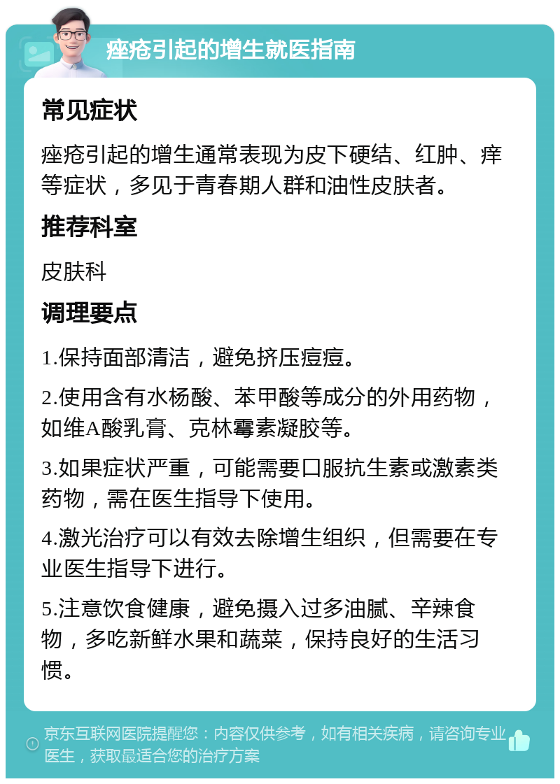 痤疮引起的增生就医指南 常见症状 痤疮引起的增生通常表现为皮下硬结、红肿、痒等症状，多见于青春期人群和油性皮肤者。 推荐科室 皮肤科 调理要点 1.保持面部清洁，避免挤压痘痘。 2.使用含有水杨酸、苯甲酸等成分的外用药物，如维A酸乳膏、克林霉素凝胶等。 3.如果症状严重，可能需要口服抗生素或激素类药物，需在医生指导下使用。 4.激光治疗可以有效去除增生组织，但需要在专业医生指导下进行。 5.注意饮食健康，避免摄入过多油腻、辛辣食物，多吃新鲜水果和蔬菜，保持良好的生活习惯。