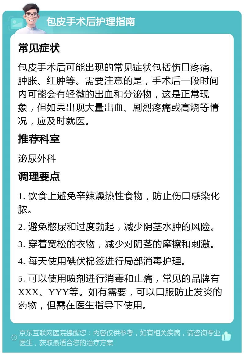 包皮手术后护理指南 常见症状 包皮手术后可能出现的常见症状包括伤口疼痛、肿胀、红肿等。需要注意的是，手术后一段时间内可能会有轻微的出血和分泌物，这是正常现象，但如果出现大量出血、剧烈疼痛或高烧等情况，应及时就医。 推荐科室 泌尿外科 调理要点 1. 饮食上避免辛辣燥热性食物，防止伤口感染化脓。 2. 避免憋尿和过度勃起，减少阴茎水肿的风险。 3. 穿着宽松的衣物，减少对阴茎的摩擦和刺激。 4. 每天使用碘伏棉签进行局部消毒护理。 5. 可以使用喷剂进行消毒和止痛，常见的品牌有XXX、YYY等。如有需要，可以口服防止发炎的药物，但需在医生指导下使用。