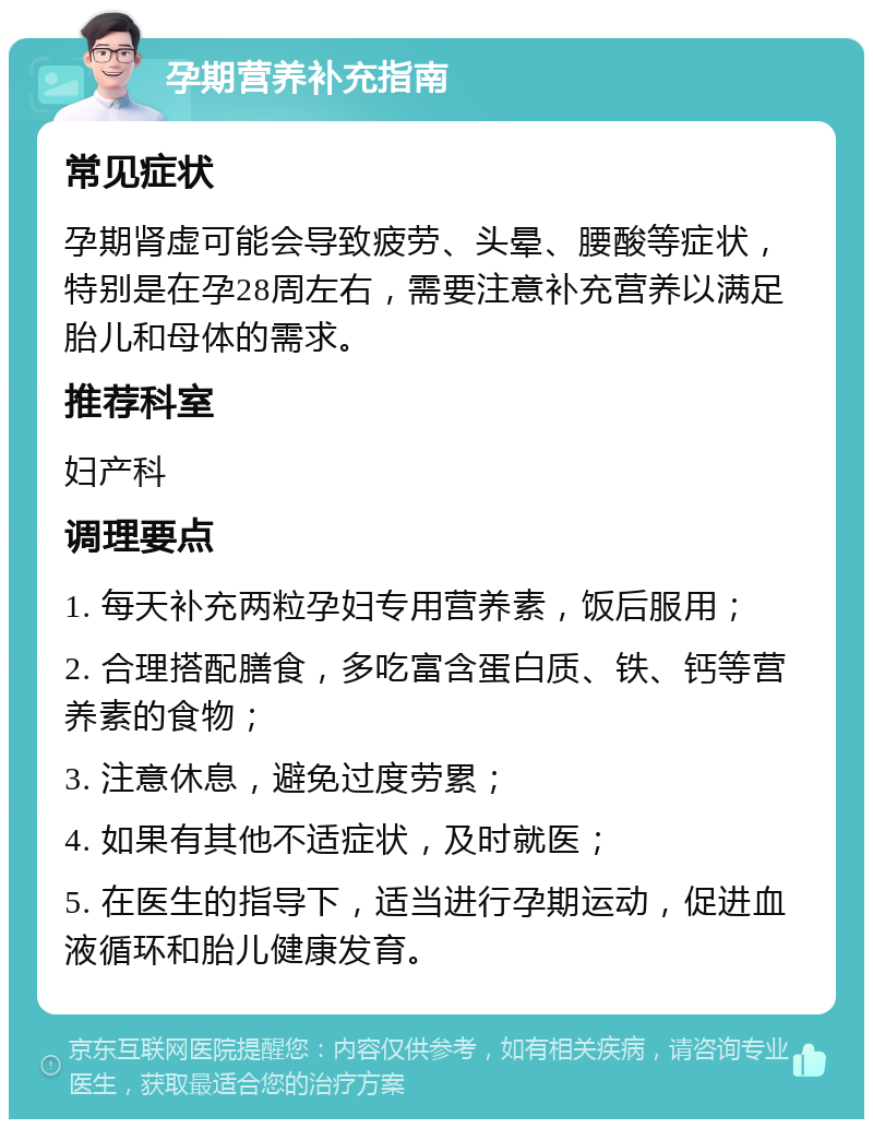 孕期营养补充指南 常见症状 孕期肾虚可能会导致疲劳、头晕、腰酸等症状，特别是在孕28周左右，需要注意补充营养以满足胎儿和母体的需求。 推荐科室 妇产科 调理要点 1. 每天补充两粒孕妇专用营养素，饭后服用； 2. 合理搭配膳食，多吃富含蛋白质、铁、钙等营养素的食物； 3. 注意休息，避免过度劳累； 4. 如果有其他不适症状，及时就医； 5. 在医生的指导下，适当进行孕期运动，促进血液循环和胎儿健康发育。