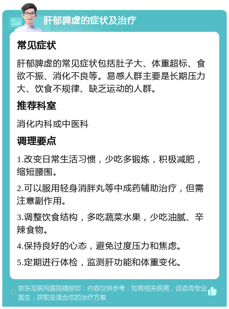 肝郁脾虚的症状及治疗 常见症状 肝郁脾虚的常见症状包括肚子大、体重超标、食欲不振、消化不良等。易感人群主要是长期压力大、饮食不规律、缺乏运动的人群。 推荐科室 消化内科或中医科 调理要点 1.改变日常生活习惯，少吃多锻炼，积极减肥，缩短腰围。 2.可以服用轻身消胖丸等中成药辅助治疗，但需注意副作用。 3.调整饮食结构，多吃蔬菜水果，少吃油腻、辛辣食物。 4.保持良好的心态，避免过度压力和焦虑。 5.定期进行体检，监测肝功能和体重变化。