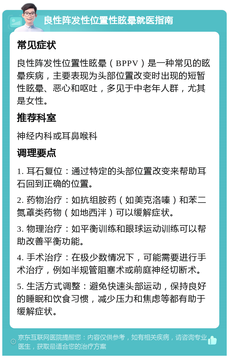 良性阵发性位置性眩晕就医指南 常见症状 良性阵发性位置性眩晕（BPPV）是一种常见的眩晕疾病，主要表现为头部位置改变时出现的短暂性眩晕、恶心和呕吐，多见于中老年人群，尤其是女性。 推荐科室 神经内科或耳鼻喉科 调理要点 1. 耳石复位：通过特定的头部位置改变来帮助耳石回到正确的位置。 2. 药物治疗：如抗组胺药（如美克洛嗪）和苯二氮䓬类药物（如地西泮）可以缓解症状。 3. 物理治疗：如平衡训练和眼球运动训练可以帮助改善平衡功能。 4. 手术治疗：在极少数情况下，可能需要进行手术治疗，例如半规管阻塞术或前庭神经切断术。 5. 生活方式调整：避免快速头部运动，保持良好的睡眠和饮食习惯，减少压力和焦虑等都有助于缓解症状。