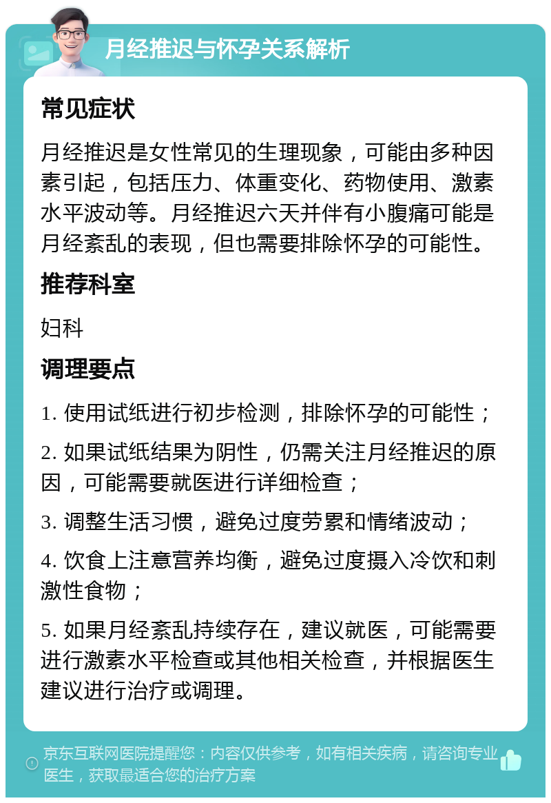 月经推迟与怀孕关系解析 常见症状 月经推迟是女性常见的生理现象，可能由多种因素引起，包括压力、体重变化、药物使用、激素水平波动等。月经推迟六天并伴有小腹痛可能是月经紊乱的表现，但也需要排除怀孕的可能性。 推荐科室 妇科 调理要点 1. 使用试纸进行初步检测，排除怀孕的可能性； 2. 如果试纸结果为阴性，仍需关注月经推迟的原因，可能需要就医进行详细检查； 3. 调整生活习惯，避免过度劳累和情绪波动； 4. 饮食上注意营养均衡，避免过度摄入冷饮和刺激性食物； 5. 如果月经紊乱持续存在，建议就医，可能需要进行激素水平检查或其他相关检查，并根据医生建议进行治疗或调理。