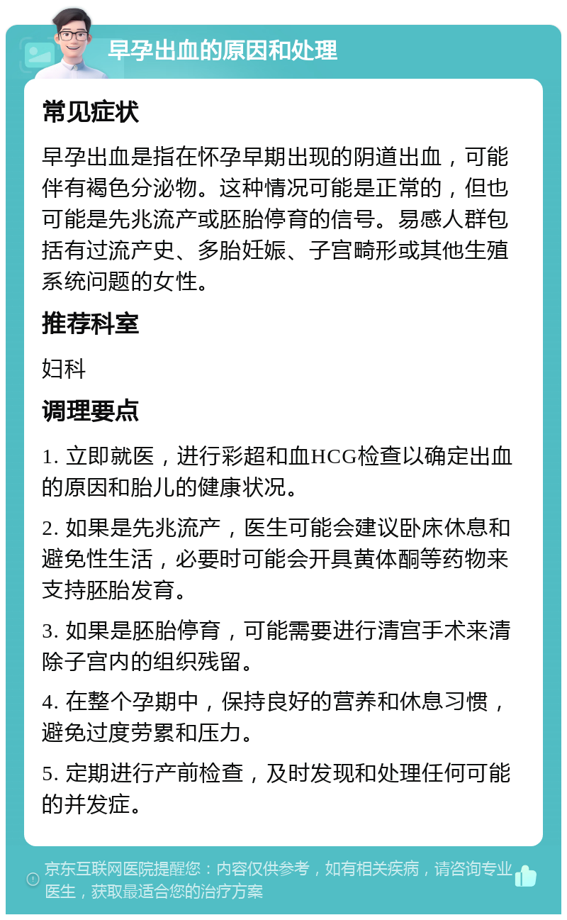 早孕出血的原因和处理 常见症状 早孕出血是指在怀孕早期出现的阴道出血，可能伴有褐色分泌物。这种情况可能是正常的，但也可能是先兆流产或胚胎停育的信号。易感人群包括有过流产史、多胎妊娠、子宫畸形或其他生殖系统问题的女性。 推荐科室 妇科 调理要点 1. 立即就医，进行彩超和血HCG检查以确定出血的原因和胎儿的健康状况。 2. 如果是先兆流产，医生可能会建议卧床休息和避免性生活，必要时可能会开具黄体酮等药物来支持胚胎发育。 3. 如果是胚胎停育，可能需要进行清宫手术来清除子宫内的组织残留。 4. 在整个孕期中，保持良好的营养和休息习惯，避免过度劳累和压力。 5. 定期进行产前检查，及时发现和处理任何可能的并发症。