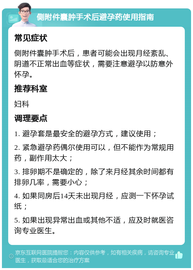 侧附件囊肿手术后避孕药使用指南 常见症状 侧附件囊肿手术后，患者可能会出现月经紊乱、阴道不正常出血等症状，需要注意避孕以防意外怀孕。 推荐科室 妇科 调理要点 1. 避孕套是最安全的避孕方式，建议使用； 2. 紧急避孕药偶尔使用可以，但不能作为常规用药，副作用太大； 3. 排卵期不是确定的，除了来月经其余时间都有排卵几率，需要小心； 4. 如果同房后14天未出现月经，应测一下怀孕试纸； 5. 如果出现异常出血或其他不适，应及时就医咨询专业医生。