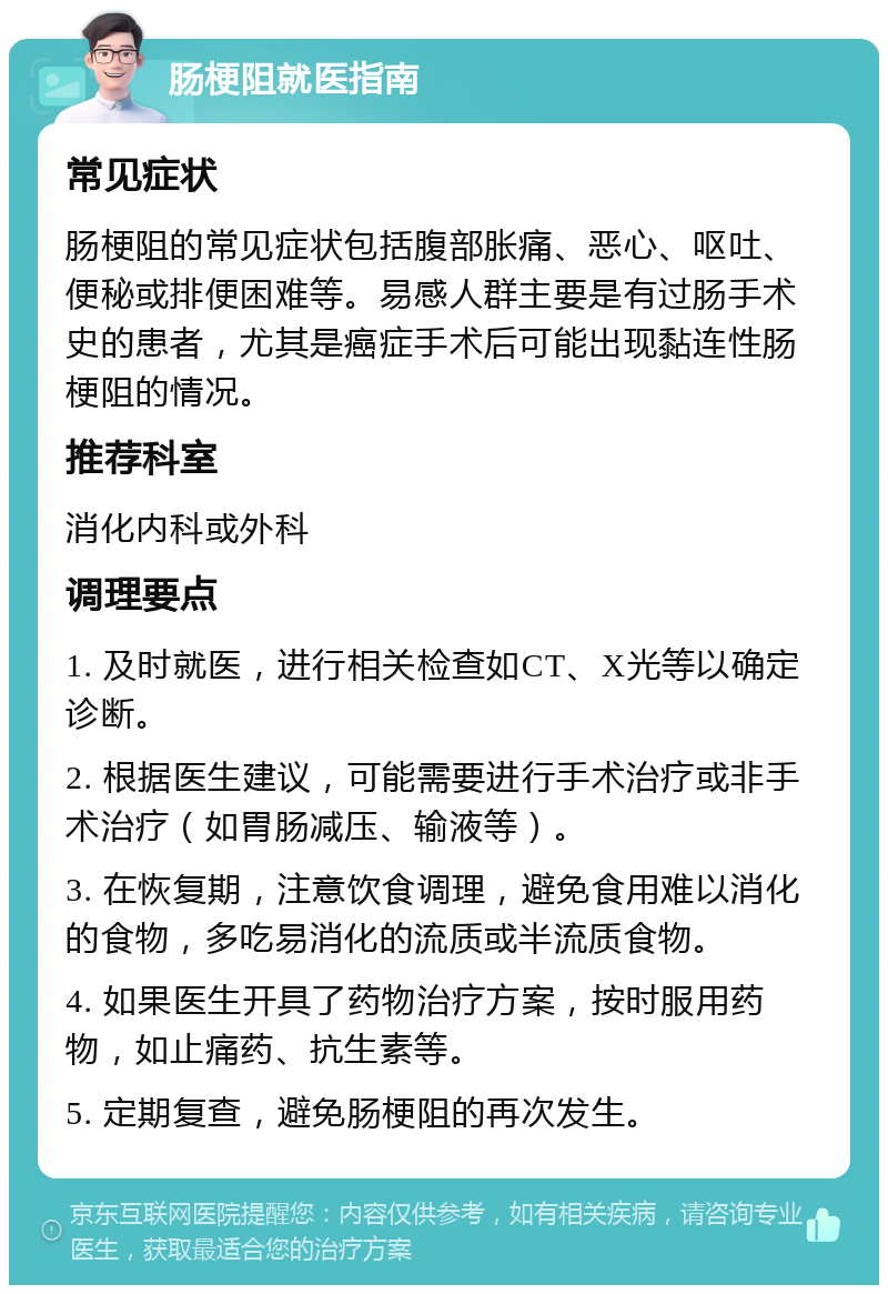 肠梗阻就医指南 常见症状 肠梗阻的常见症状包括腹部胀痛、恶心、呕吐、便秘或排便困难等。易感人群主要是有过肠手术史的患者，尤其是癌症手术后可能出现黏连性肠梗阻的情况。 推荐科室 消化内科或外科 调理要点 1. 及时就医，进行相关检查如CT、X光等以确定诊断。 2. 根据医生建议，可能需要进行手术治疗或非手术治疗（如胃肠减压、输液等）。 3. 在恢复期，注意饮食调理，避免食用难以消化的食物，多吃易消化的流质或半流质食物。 4. 如果医生开具了药物治疗方案，按时服用药物，如止痛药、抗生素等。 5. 定期复查，避免肠梗阻的再次发生。