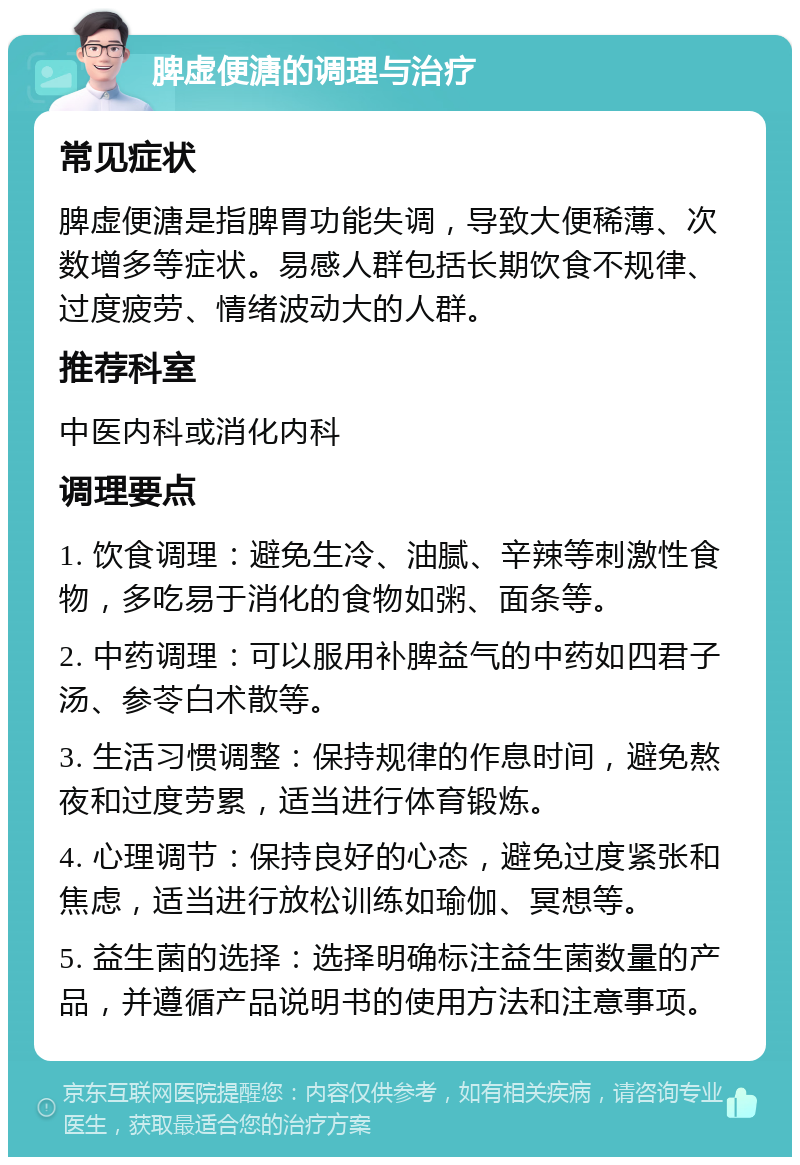 脾虚便溏的调理与治疗 常见症状 脾虚便溏是指脾胃功能失调，导致大便稀薄、次数增多等症状。易感人群包括长期饮食不规律、过度疲劳、情绪波动大的人群。 推荐科室 中医内科或消化内科 调理要点 1. 饮食调理：避免生冷、油腻、辛辣等刺激性食物，多吃易于消化的食物如粥、面条等。 2. 中药调理：可以服用补脾益气的中药如四君子汤、参苓白术散等。 3. 生活习惯调整：保持规律的作息时间，避免熬夜和过度劳累，适当进行体育锻炼。 4. 心理调节：保持良好的心态，避免过度紧张和焦虑，适当进行放松训练如瑜伽、冥想等。 5. 益生菌的选择：选择明确标注益生菌数量的产品，并遵循产品说明书的使用方法和注意事项。