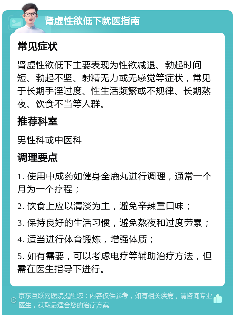 肾虚性欲低下就医指南 常见症状 肾虚性欲低下主要表现为性欲减退、勃起时间短、勃起不坚、射精无力或无感觉等症状，常见于长期手淫过度、性生活频繁或不规律、长期熬夜、饮食不当等人群。 推荐科室 男性科或中医科 调理要点 1. 使用中成药如健身全鹿丸进行调理，通常一个月为一个疗程； 2. 饮食上应以清淡为主，避免辛辣重口味； 3. 保持良好的生活习惯，避免熬夜和过度劳累； 4. 适当进行体育锻炼，增强体质； 5. 如有需要，可以考虑电疗等辅助治疗方法，但需在医生指导下进行。