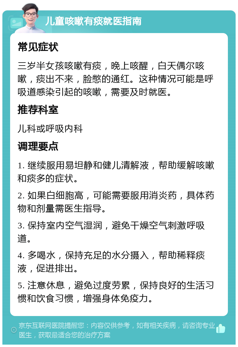 儿童咳嗽有痰就医指南 常见症状 三岁半女孩咳嗽有痰，晚上咳醒，白天偶尔咳嗽，痰出不来，脸憋的通红。这种情况可能是呼吸道感染引起的咳嗽，需要及时就医。 推荐科室 儿科或呼吸内科 调理要点 1. 继续服用易坦静和健儿清解液，帮助缓解咳嗽和痰多的症状。 2. 如果白细胞高，可能需要服用消炎药，具体药物和剂量需医生指导。 3. 保持室内空气湿润，避免干燥空气刺激呼吸道。 4. 多喝水，保持充足的水分摄入，帮助稀释痰液，促进排出。 5. 注意休息，避免过度劳累，保持良好的生活习惯和饮食习惯，增强身体免疫力。