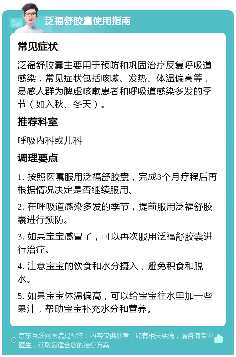 泛福舒胶囊使用指南 常见症状 泛福舒胶囊主要用于预防和巩固治疗反复呼吸道感染，常见症状包括咳嗽、发热、体温偏高等，易感人群为脾虚咳嗽患者和呼吸道感染多发的季节（如入秋、冬天）。 推荐科室 呼吸内科或儿科 调理要点 1. 按照医嘱服用泛福舒胶囊，完成3个月疗程后再根据情况决定是否继续服用。 2. 在呼吸道感染多发的季节，提前服用泛福舒胶囊进行预防。 3. 如果宝宝感冒了，可以再次服用泛福舒胶囊进行治疗。 4. 注意宝宝的饮食和水分摄入，避免积食和脱水。 5. 如果宝宝体温偏高，可以给宝宝往水里加一些果汁，帮助宝宝补充水分和营养。