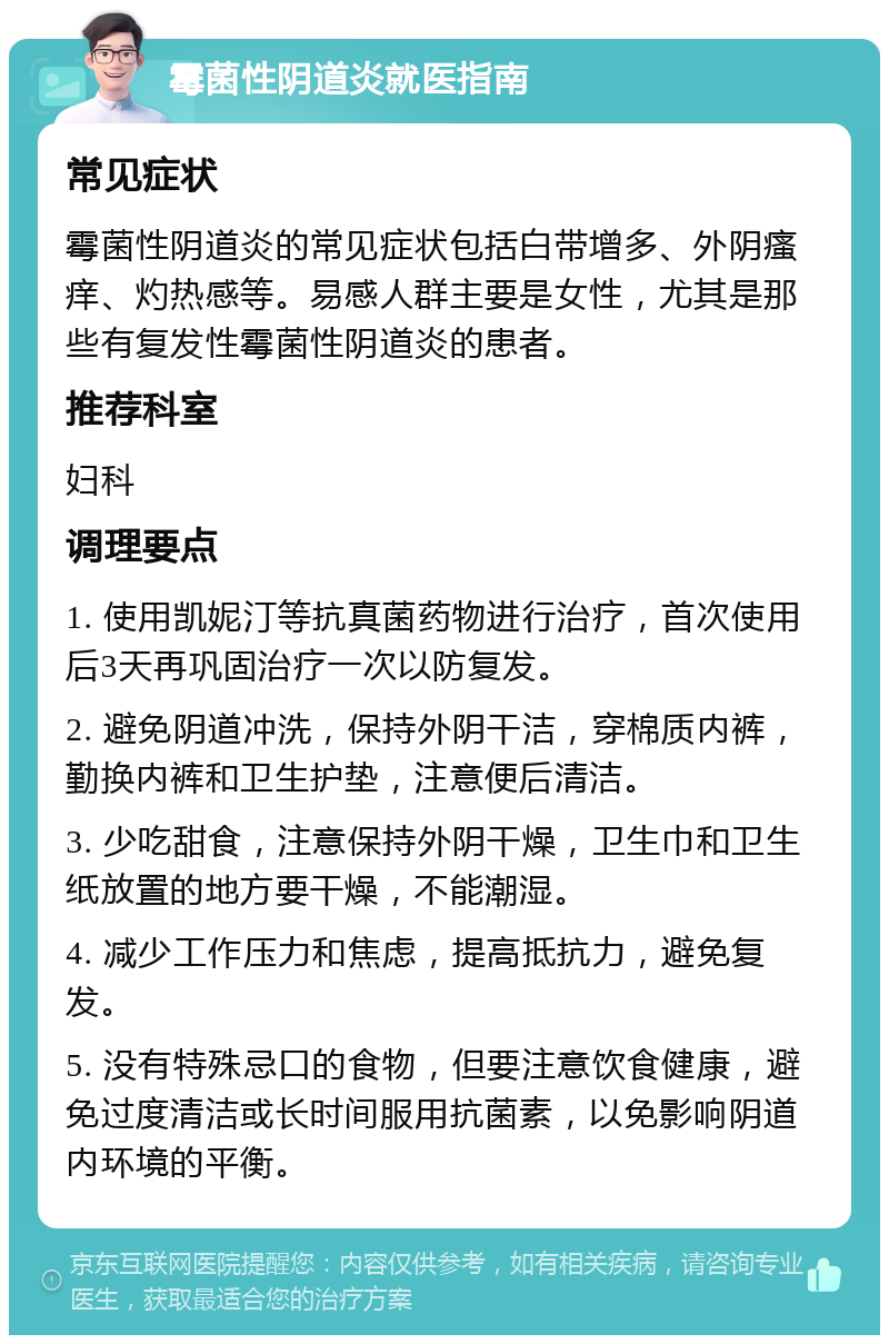 霉菌性阴道炎就医指南 常见症状 霉菌性阴道炎的常见症状包括白带增多、外阴瘙痒、灼热感等。易感人群主要是女性，尤其是那些有复发性霉菌性阴道炎的患者。 推荐科室 妇科 调理要点 1. 使用凯妮汀等抗真菌药物进行治疗，首次使用后3天再巩固治疗一次以防复发。 2. 避免阴道冲洗，保持外阴干洁，穿棉质内裤，勤换内裤和卫生护垫，注意便后清洁。 3. 少吃甜食，注意保持外阴干燥，卫生巾和卫生纸放置的地方要干燥，不能潮湿。 4. 减少工作压力和焦虑，提高抵抗力，避免复发。 5. 没有特殊忌口的食物，但要注意饮食健康，避免过度清洁或长时间服用抗菌素，以免影响阴道内环境的平衡。