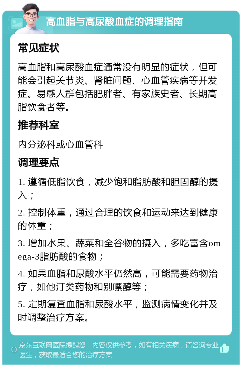 高血脂与高尿酸血症的调理指南 常见症状 高血脂和高尿酸血症通常没有明显的症状，但可能会引起关节炎、肾脏问题、心血管疾病等并发症。易感人群包括肥胖者、有家族史者、长期高脂饮食者等。 推荐科室 内分泌科或心血管科 调理要点 1. 遵循低脂饮食，减少饱和脂肪酸和胆固醇的摄入； 2. 控制体重，通过合理的饮食和运动来达到健康的体重； 3. 增加水果、蔬菜和全谷物的摄入，多吃富含omega-3脂肪酸的食物； 4. 如果血脂和尿酸水平仍然高，可能需要药物治疗，如他汀类药物和别嘌醇等； 5. 定期复查血脂和尿酸水平，监测病情变化并及时调整治疗方案。