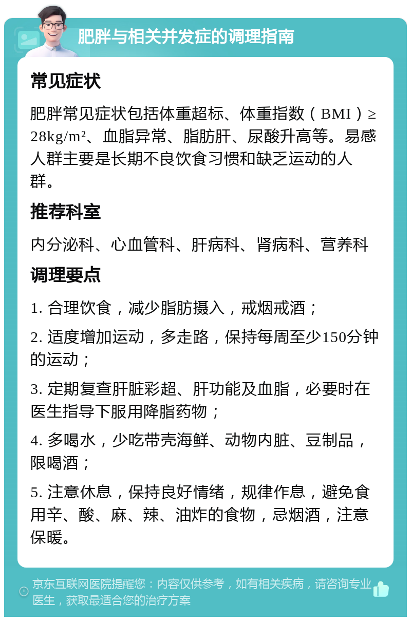 肥胖与相关并发症的调理指南 常见症状 肥胖常见症状包括体重超标、体重指数（BMI）≥28kg/m²、血脂异常、脂肪肝、尿酸升高等。易感人群主要是长期不良饮食习惯和缺乏运动的人群。 推荐科室 内分泌科、心血管科、肝病科、肾病科、营养科 调理要点 1. 合理饮食，减少脂肪摄入，戒烟戒酒； 2. 适度增加运动，多走路，保持每周至少150分钟的运动； 3. 定期复查肝脏彩超、肝功能及血脂，必要时在医生指导下服用降脂药物； 4. 多喝水，少吃带壳海鲜、动物内脏、豆制品，限喝酒； 5. 注意休息，保持良好情绪，规律作息，避免食用辛、酸、麻、辣、油炸的食物，忌烟酒，注意保暖。