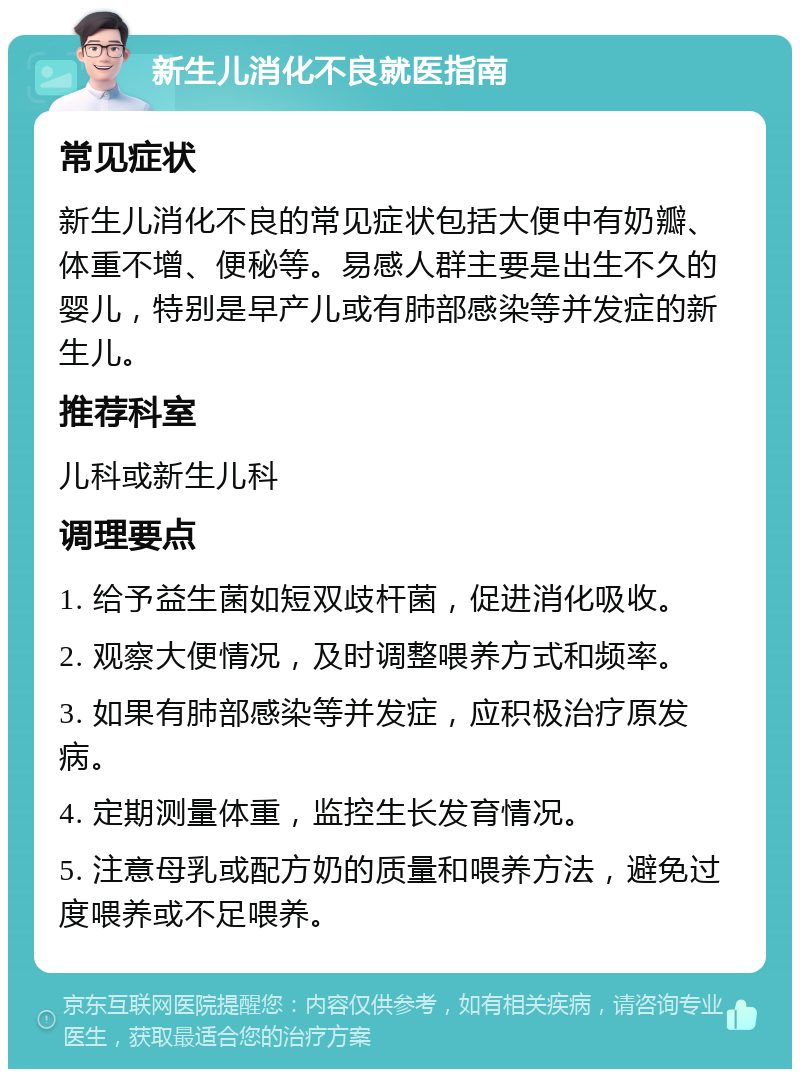 新生儿消化不良就医指南 常见症状 新生儿消化不良的常见症状包括大便中有奶瓣、体重不增、便秘等。易感人群主要是出生不久的婴儿，特别是早产儿或有肺部感染等并发症的新生儿。 推荐科室 儿科或新生儿科 调理要点 1. 给予益生菌如短双歧杆菌，促进消化吸收。 2. 观察大便情况，及时调整喂养方式和频率。 3. 如果有肺部感染等并发症，应积极治疗原发病。 4. 定期测量体重，监控生长发育情况。 5. 注意母乳或配方奶的质量和喂养方法，避免过度喂养或不足喂养。