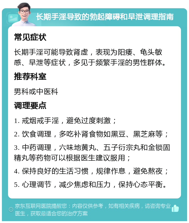 长期手淫导致的勃起障碍和早泄调理指南 常见症状 长期手淫可能导致肾虚，表现为阳痿、龟头敏感、早泄等症状，多见于频繁手淫的男性群体。 推荐科室 男科或中医科 调理要点 1. 戒烟戒手淫，避免过度刺激； 2. 饮食调理，多吃补肾食物如黑豆、黑芝麻等； 3. 中药调理，六味地黄丸、五子衍宗丸和金锁固精丸等药物可以根据医生建议服用； 4. 保持良好的生活习惯，规律作息，避免熬夜； 5. 心理调节，减少焦虑和压力，保持心态平衡。