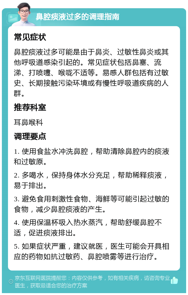 鼻腔痰液过多的调理指南 常见症状 鼻腔痰液过多可能是由于鼻炎、过敏性鼻炎或其他呼吸道感染引起的。常见症状包括鼻塞、流涕、打喷嚏、喉咙不适等。易感人群包括有过敏史、长期接触污染环境或有慢性呼吸道疾病的人群。 推荐科室 耳鼻喉科 调理要点 1. 使用食盐水冲洗鼻腔，帮助清除鼻腔内的痰液和过敏原。 2. 多喝水，保持身体水分充足，帮助稀释痰液，易于排出。 3. 避免食用刺激性食物、海鲜等可能引起过敏的食物，减少鼻腔痰液的产生。 4. 使用保温杯吸入热水蒸汽，帮助舒缓鼻腔不适，促进痰液排出。 5. 如果症状严重，建议就医，医生可能会开具相应的药物如抗过敏药、鼻腔喷雾等进行治疗。