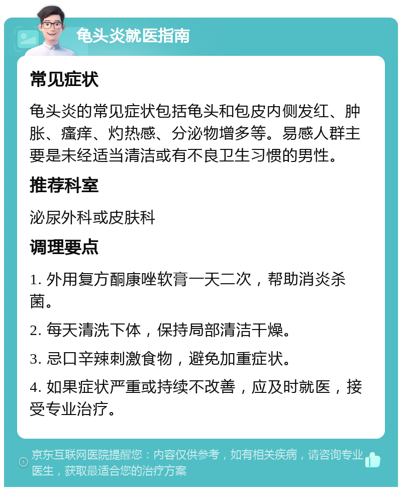 龟头炎就医指南 常见症状 龟头炎的常见症状包括龟头和包皮内侧发红、肿胀、瘙痒、灼热感、分泌物增多等。易感人群主要是未经适当清洁或有不良卫生习惯的男性。 推荐科室 泌尿外科或皮肤科 调理要点 1. 外用复方酮康唑软膏一天二次，帮助消炎杀菌。 2. 每天清洗下体，保持局部清洁干燥。 3. 忌口辛辣刺激食物，避免加重症状。 4. 如果症状严重或持续不改善，应及时就医，接受专业治疗。