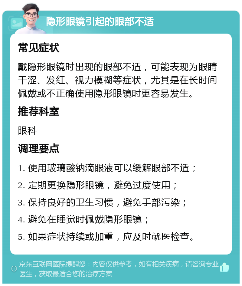 隐形眼镜引起的眼部不适 常见症状 戴隐形眼镜时出现的眼部不适，可能表现为眼睛干涩、发红、视力模糊等症状，尤其是在长时间佩戴或不正确使用隐形眼镜时更容易发生。 推荐科室 眼科 调理要点 1. 使用玻璃酸钠滴眼液可以缓解眼部不适； 2. 定期更换隐形眼镜，避免过度使用； 3. 保持良好的卫生习惯，避免手部污染； 4. 避免在睡觉时佩戴隐形眼镜； 5. 如果症状持续或加重，应及时就医检查。