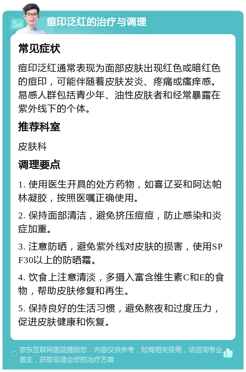 痘印泛红的治疗与调理 常见症状 痘印泛红通常表现为面部皮肤出现红色或暗红色的痘印，可能伴随着皮肤发炎、疼痛或瘙痒感。易感人群包括青少年、油性皮肤者和经常暴露在紫外线下的个体。 推荐科室 皮肤科 调理要点 1. 使用医生开具的处方药物，如喜辽妥和阿达帕林凝胶，按照医嘱正确使用。 2. 保持面部清洁，避免挤压痘痘，防止感染和炎症加重。 3. 注意防晒，避免紫外线对皮肤的损害，使用SPF30以上的防晒霜。 4. 饮食上注意清淡，多摄入富含维生素C和E的食物，帮助皮肤修复和再生。 5. 保持良好的生活习惯，避免熬夜和过度压力，促进皮肤健康和恢复。