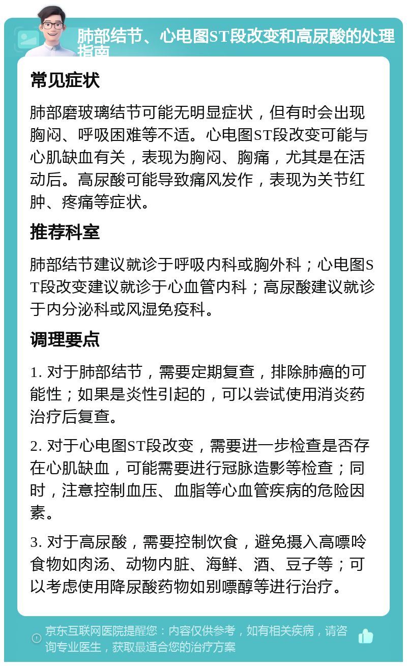 肺部结节、心电图ST段改变和高尿酸的处理指南 常见症状 肺部磨玻璃结节可能无明显症状，但有时会出现胸闷、呼吸困难等不适。心电图ST段改变可能与心肌缺血有关，表现为胸闷、胸痛，尤其是在活动后。高尿酸可能导致痛风发作，表现为关节红肿、疼痛等症状。 推荐科室 肺部结节建议就诊于呼吸内科或胸外科；心电图ST段改变建议就诊于心血管内科；高尿酸建议就诊于内分泌科或风湿免疫科。 调理要点 1. 对于肺部结节，需要定期复查，排除肺癌的可能性；如果是炎性引起的，可以尝试使用消炎药治疗后复查。 2. 对于心电图ST段改变，需要进一步检查是否存在心肌缺血，可能需要进行冠脉造影等检查；同时，注意控制血压、血脂等心血管疾病的危险因素。 3. 对于高尿酸，需要控制饮食，避免摄入高嘌呤食物如肉汤、动物内脏、海鲜、酒、豆子等；可以考虑使用降尿酸药物如别嘌醇等进行治疗。